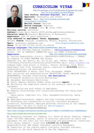 CURRICULUM VITAE
                          http://hubpages.com/hub/Business-Engineer-for-a-job
                                   http://c6c.be/fra/addplaced/i1HiaUWlRDlo
               User Profile: Business Engineer, for a job!
               Applicant: Andronescu, Dan Stefan
               Gender: Male (http://www.facebook.com/profile.php?
               ref=profile&id=1214125993)
               Marital status: Married
               Native Language: Romanian
               Car license : Yes –B, since 1990;
Military service: satisfied
Address:Strada Spiru Haret,120265,bl22A,appt6,Buzau,Romania
Education Level:Polytechnic University in Bucharest;
Experience: over 20 years experience :
City referred to employment: Buzau, Bucharest, Ploiesti,
Abroad: France, Belgium, Luxembourg, Monaco, England, Switzerland
Email: andronescu_dan@yahoo.com                       (www.neogen.ro/andronescu_dan)
Phone: 00.40.238.717155; 00.40.721.302509
Foreign Languages: http://www.lucrez.ro/andronescu_dan_cv/
ENGLISH (10) Business English Graduate : (http://www.brgwork.ro/TestEngleza.php)
French (10) LE FRANCAIS COMMERCIAL pour les HOMES d'affaires
Experience:                                   http://en.netlog.com/andronescudan/blog
1. Factory Responsible: S.A.R.L. CHAUFFE-BOIS-SERVICE-Minot - FRANCE
By Company: SC PINUS MONTANA SRL Brasov,
Address: Str. Bd. Muncii, No. 36, bl.E1, ap5, 500281, Romania, Tel:
0726239666,0742351547,0722361504,0033637919790; Mail: anker_ro@yahoo.com
Company Type: with points in France., Sector: Forestry, City: Minot.
Department Cote d'Or, Burgundy region, committed to 25/4/2009 until…….
Responsibilities: Job Description:
Plant RESPONSIBLE in Minot, Côte d'Or, Bourgogne, FRANCE
Main activities and responsibilities PRODUCTION, SALES, MACHINE TOOLS
MAINTENANCE, Customer relationship: Job Description:
1."Firewood" production activity Monitoring;
2. Equipment maintenance Monitoring;
3. Daily, Weekly, Monthly Timber sales activity report;
4. Monitoring the compliance status of the security level of the
equipment
   functioning and work safety of employees;
5. Keeping relationships with clients,Partnerships for heavy,light
repairs
   spare parts, supplies: oil, fuel, equipment-protection, waste
clearance
6. Employees’assistance, support and time tracking achievement;
7. Performing and transmission of activity recording documents:
production, maintenance, employed personnel monitoring at the company
Headquarters. Job data is found at: http://www.manageo.fr/ ;
http://www.manageo.fr/entreprise/rc/default.jsp
http://www.manageo.fr/entreprise/rc/preliste.jsp?action=5&Nom=FLAYAC&Prenom=SERGE&Dept=
http://www.chauffe-bois-services.com/index.htm
2. Mechanical Engineer at: Company: S.C. Rotec SA Buzau, Romania, Company
Type: 500-1000 employees, sector of activity: Execution of: parts and
equipment for the steel and iron metallurgy and petrochemical industries;
City: Buzau, Romania - hired from 1/6/2006 to 1/9/2006
Responsibilities: SMS Demag- Düseldorf contracts Management
3. Supervisor of the ongoing export contracts, business engineer,
assistant to the chief executive at the The Companies:
 