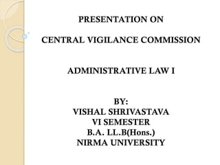 PRESENTATION ON
CENTRAL VIGILANCE COMMISSION
ADMINISTRATIVE LAW I
BY:
VISHAL SHRIVASTAVA
VI SEMESTER
B.A. LL.B(Hons.)
NIRMA UNIVERSITY
 