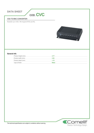 DATA SHEET
The technical specifications are subject to variations without warning
VGA TO BNC CONVERTER
Resolution up to 1024 x 768, Supports NTSC and PAL.
COD. CVC
General info
Product height (mm): 3,77
Product width (mm): 4,92
Product depth (mm): 1,18
Type of finish: Metal
 