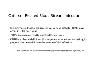 Catheter Related Blood Stream Infection
• It is estimated that 15 million central venous catheter (CVC) days
occur in ICUs each year .
• CRBSI increase morbidity and healthcare costs.
• CRBSI is a clinical definition that requires more extensive testing to
pinpoint the central line as the source of the infection.
CDC Guidelines for the Prevention of Intravascular Catheter-Related Infections, 2011
 