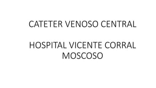 CATETER VENOSO CENTRAL
HOSPITAL VICENTE CORRAL
MOSCOSO
 