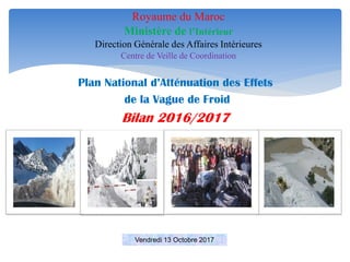 Plan National d’Atténuation des Effets
de la Vague de Froid
Bilan 2016/2017
Royaume du Maroc
Ministère de l’Intérieur
Direction Générale des Affaires Intérieures
Centre de Veille de Coordination
Vendredi 13 Octobre 2017
 