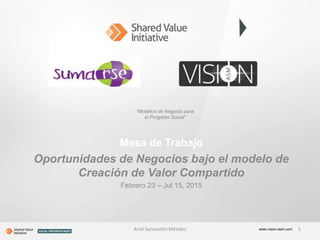 Mesa de Trabajo
Oportunidades de Negocios bajo el modelo de
Creación de Valor Compartido
Febrero 23 – Jul 15, 2015
www.vision-asm.com
“Modelos de Negocio para
el Progreso Social”
Ariel Sanmartín Méndez 1
 