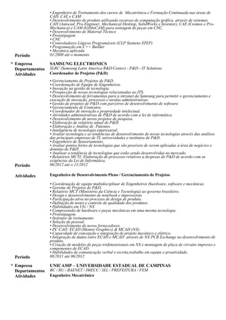 Gerenciamento de Projetos de P&D, Coordenação de Equipe de Engenheiros, Inovação na gestão de tecnologia,
Prospecção de novas tecnologias relacionadas ao ITS, Desenvolvimento de ferramentas para a intranet da
Samsung para permitir o gerenciamento e execução de inovação, processos e tarefas administrativas, Gestão de
projetos de P&D com parceiros de desenvolvimento de software, Gerenciamento de Contratos, Coordenador de
inovação e propriedade intelectual, Atividades administrativas de P&D de acordo com a lei de informática,
Desenvolvimento de novos projetos de pesquisa, Elaboração de relatório anual de P&D, Elaboração e Análise de
Patentes, Inteligência de tecnologia empresarial, Avaliar tecnologia e as tendências de desenvolvimento de novas
tecnologias através das análises das principais empresas de TI, universidades e institutos de P&D, Engenheiro de
Sensoriamento, Avaliar pontos fortes de tecnologias que são possíveis de serem aplicadas à área de negócios e
domínio de P&D, Analisar a tendência de tecnologias que estão sendo desenvolvidas no mercado, Relatórios
MCTI: Elaboração de processos relativos a despesas de P&D de acordo com as exigências da Lei de Informática.
08/11 - 06/12
Engenheiro de Desenvolvimento Pleno / Gerenciamento de Projetos
Coordenação de equipe multidisciplinar de Engenheiros (hardware, software e mecânica), Gerente de Projetos de
P&D, Relatório MCT (Ministério da Ciência e Tecnologia) ao governo brasileiro, Design e desenvolvimento de
notebook e impressoras, Participação ativa no processo de design de produto, Definição de testes e controle de
qualidade dos produtos, Habilidades em UG / NX, Compreensão de hardware e peças mecânicas em uma mesma
tecnologia, Prototipagem, Instrutor de treinamento, Seleção de pessoal, Desenvolvimento de novos fornecedores,
PC CAD: ECAD (Mentor Graphics) & MCAD (NX), Capacidade de concepção e integração de projeto mecânico
e elétrico,Integração de dados entre ECAD e MCAD através de NX PCB Exchange no desenvolvimento de
produto, Criação de modelos de peças tridimensionais em NX e montagem de placa de circuito impresso e
componentes de ECAD, Habilidades de comunicação verbal e escrita,trabalho em equipe e proatividade.
01/08 - 10/12 SENAI ROBERTO MANGE
Engenheiro de Treinamento / Instrutor
Desenvolvimento de produto utilizando recursos de computação gráfica através de sistemas CAD (Autocad, Pro-
Engineer, Mechanical Desktop, SolidWorks e Inventor), CAE (Cosmos e Pro-Mechanica) e CAM (GibbsCAM)
para usinagem de peças em CNC, Desenvolvimento de Material Técnico, Prototipagem, CNC, Controladores
Lógicos Programáveis (CLP Siemens STEP), Programação em C++ Builder, Mecânica aplicada.
03/00 - 08/11 BC / RU / BAENET / IMECC / IEL / PREFEITURA / FEM - UNICAMP
Engenheiro Mecatrônico
Sistemas Embarcados, programação de Robô Mitsubishi, Robô Motoman, Controladores Lógicos Programáveis
(CLP Siemens STEP 7 e CLP HI), Microcontrolador 8051, Microcontrolador PIC, Assembler, C++ Builder, PHP,
Matlab, IHM, Clipper, Pascal, Cobol e Delphi, Montagem de circuitos Eletropneumáticos e Eletrohidráulicos,
Engenharia mecatrônica, Instalação e configuração de sistemas Linux Fedora, Programação de script, Suporte a
usuários, Implementação de redes de computadores, Configuração de FTP Server e WEB Server,
Desenvolvimento de sistemas de telecomunicações, Programação de PHP e Drupal, Desenvolvimento de sites
dinâmicos com MySQL, Javascript, Flash e DreamWeaver, Manutenção de computadores, Implantação de
ferramentas de qualidades, Teste de software e manutenção de equipamento.
01/01 - 08/01 CEPROCAMP – CENTRO DE EDUCAÇÃO PROFISSIONAL DE CAMPINAS
Instrutor de Montagem e Manutenção de Computadores.
Instalação e configuração de FTP Server,WEB Server, windows e linux, Suporte técnico em informática, Linux,
Programação de computadores.
12/94 - 12/97 Anglo Campinas / COC
Analista de Marketing (Freelancer) reportando ao Gerente de Marketing
Supervisionar o desenvolvimento de programas de promoção e gerir o orçamento para isso, Inteligência
Competitiva, Pesquisa de mercado, Promoções e programas de negócios, Desenvolver e recomendar estratégias
de preços e programas de gestão, Desenvolver e implementar planos de marketing e de trabalho com a área de
vendas para fornecer suporte à implementação desses planos, Recolher, interpretar e integrar dados, Propaganda
e promoção de vendas, pesquisa de produtos, telemarketing, entrevista pessoal e responsável pelo grupo de
desconto.
05/89 - 03/95 GE-DAKO (Atual Mabe Eletrodomésticos)
Software Developer
Automação de processos industriais e administrativos, Projeto e desenvolvimento de Softwares para engenharia
de produtos, exportação, compras, controle de estoque heliográfico, controle de RIAI e controle da refugo,
Suporte Técnico em Informática as Áreas de Engª Processos, PCP, CPD, Exportação, Montagem, Engª de
 