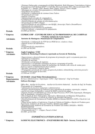 Qualidade e Assistência Técnica, Encarregado do Setor Heliográfico, Operação e Manutenção em Máquinas
Heliográficas, Estocagem de Produtos e Controle de Arquivos de Desenhos Mecânicos, Desenvolvimento de
Estruturas de Produto (BOM) no Sistema MAGNUS, KITS e Check-list’s de Exportação, Phase-in/out Análise e
Conferência, Criação de Tabelas de Pedidos e Opções de Produtos para Exportação, Cadastros de Itens por
Família e Modelos para MRP, Responsável pela Auditoria de Estruturas de Produtos GE-DAKO, SINGER e
WHITE-WESTINGHOUSE, Sistema Operacional UNIX, Programação em C++ , Clipper, Pascal e Cobol.
EXPERIÊNCIA INTERNACIONAL
• Coreia do Sul - SAMSUNG ELECTRONICS – Engenheiro de P&D - Suwon - 11/2011
• Estados Unidos da América - BURGER KING CORPORATION - Cut Off, LA - 12/2008 até 03/2009
• Emirados Árabes Unidos, Alemanha, Áustria, Espanha, França, Inglaterra, Itália, Liechtenstein, Luxemburgo, Suíça,
Vaticano, Bolívia, Paraguai, Colômbia - INTERCÂMBIO CULTURAL
PREMIAÇÕES
• Primeiro colocado (medalha de ouro) no Inova SENAI 2007/FIESP categoria Informática
• Primeiro colocado geral do curso MBA Gestão em Administração Pública, Gestão Administrativa da Universidade
Federal Fluminense - UFF (Polo Angra 2013)
• Primeiro colocado geral da Universidade Federal Fluminense/CEDERJ (Polo Angra 2006)
• Primeiro colocado do curso de Telecomunicações - UNICAMP/CTC
• Primeiro colocado do curso de Especialização em Gestão de Qualidade e Produtividade - UNICAMP/CTC
• Primeiro colocado do curso Técnico em Eletroeletrônica - UNICAMP/CTC
• Primeiro colocado do curso Tecnologia em Sistemas de Computação da Universidade Federal Fluminense/CEDERJ
(Polo Angra 2006)
• Maior pontuação na prova de redação (60/60) no vestibular nacional da UNICAMP 2006, num total de 46.195 candidatos
- UNICAMP - Universidade Estadual de Campinas
• Top 1% profiles no Linkedin entre os mais vistos em 2012 (200 milhões de membros)
CURSOS DE APERFEIÇOAMENTO
1. Seminário Internacional de Ciência e Tecnologia na América Latina 07/04 UNICAMP
2. Congresso Computação & Mercado 08/01 UNICAMP
3. Labview 10/08 CONDECA
4. Superview – Software de Sistema Supervisório 04/09 NOVUS
5. Programação em Matlab 11/06 MECATRON
6. Programação de CLP e IHM ( Interface Homem Máquina ) 05/07 HI Tecnologia
7. Mercado de ações, do Investidor ao Especulador 04/07 MECATRON
8. Fórum de Conhecimento e Tecnologia de Informação: Inclusão Digital e Educação a
Distância 04/04
UNICAMP
9. Logística Criativa 02/05 UNICAMP
10. Fórum de Empreendedorismo: Plano de Negócios e Franquias 03/04 UNICAMP
11. Jet Especial – Centro de Treinamento Técnico Automotivo 08/03 BOSCH
12. Programação em PHP 10/02 UNICAMP
13. Flash MX 12/02 UNICAMP
14. Teleduc – Desenvolvimento de Cursos a Distância pela Internet 11/03 UNICAMP
15. Software Livre Gnu – Richard Stalman 03/01 UNICAMP
16. Semana de Integração e Soluções Administrativas – SISA 08/03 UNICAMP
17. Libras – Língua Brasileira de Sinais 03/03 UNICAMP
18. Gerenciando as Inevitáveis Mudanças Empresariais 08/99 SENAC
19. Valor Agregado em Marketing: como Competir Contra Preços 08/99 SENAC
20. Performance Cerebral I e II UCLA
21. Housekeeping - Melhoria e Redução de Custos 10/99 SENAC
22. PCP / Engenharia Magnus 08/92 DATASUL
23. Just in Time 01/92 GE-DAKO
24. Linguagem Arquitetônica 04/95 ANGLO
25. Kanbam ( Sistema de Puxada de Materiais ) 03/94 GE-DAKO
26. CIPA 06/91 GE-DAKO
27. Novell Academics ( Netware ) - Lan University 08/99 ETEC
28. CA-Superproject for Windows 07/93 MAXIPLAN
29. Lotus 1.2.3 Avançado 06/92 PEOPLE
30. MS-DOS 04/92 PEOPLE
 