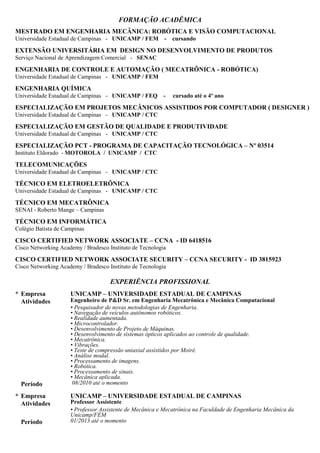 FORMAÇÃO ACADÊMICA
DOCTORAL INTELLECTUAL PROPERTY COURSE
Judge Business School - University of Cambridge
MESTRADO EM ENGENHARIA MECÂNICA: ROBÓTICA E VISÃO COMPUTACIONAL
Universidade Estadual de Campinas - UNICAMP / FEM - 04/2015
MBA, GESTÃO EM ADMINISTRAÇÃO PÚBLICA, GESTÃO ADMINISTRATIVA
Universidade Federal Fluminense - UFF - 05/2015
MBA, ENGENHARIA E INOVAÇÃO COM ÊNFASE EM GESTÃO DE PROJETOS E PRODUÇÃO
Universidade Aberta Integrada de Minas Gerais - UAITEC/UNISEB - 04/2015
ENGENHARIA DE CONTROLE E AUTOMAÇÃO (MECATRÔNICA - ROBÓTICA)
Universidade Estadual de Campinas - UNICAMP / FEM
ENGENHARIA QUÍMICA
Universidade Estadual de Campinas - UNICAMP / FEQ - cursado até o 4º ano
ESPECIALIZAÇÃO EM PROJETOS MECÂNICOS ASSISTIDOS POR COMPUTADOR ( DESIGNER )
Universidade Estadual de Campinas - UNICAMP / CTC
ESPECIALIZAÇÃO EM GESTÃO DE QUALIDADE E PRODUTIVIDADE
Universidade Estadual de Campinas - UNICAMP / CTC
ESPECIALIZAÇÃO PCT - PROGRAMA DE CAPACITAÇÃO TECNOLÓGICA – Nº 03514
Instituto Eldorado - MOTOROLA / UNICAMP / CTC
EXTENSÃO UNIVERSITÁRIA EM DESIGN NO DESENVOLVIMENTO DE PRODUTOS
Serviço Nacional de Aprendizagem Comercial - SENAC
TELECOMUNICAÇÕES
Universidade Estadual de Campinas - UNICAMP / CTC
TÉCNICO EM ELETROELETRÔNICA
Universidade Estadual de Campinas - UNICAMP / CTC
TÉCNICO EM MECATRÔNICA
SENAI - Roberto Mange – Campinas
TÉCNICO EM INFORMÁTICA
Colégio Batista de Campinas
CISCO CERTIFIED NETWORK ASSOCIATE – CCNA - ID 6418516
Cisco Networking Academy / Bradesco Instituto de Tecnologia
CISCO CERTIFIED NETWORK ASSOCIATE SECURITY – CCNA SECURITY - ID 3815923
Cisco Networking Academy / Bradesco Instituto de Tecnologia
EXPERIÊNCIA PROFISSIONAL
01/13 - Atual DMC / UNICAMP - Departamento de Mecânica Computacional
Gerente de Projetos de P&D&I
Gestão de Propriedade Intelectual e Inovação, Novos métodos de engenharia de Pesquisa, Desenvolvimento e
Inovação, Parceria universidade-indústria, Gestão de Projetos de P&D&I, Programas de Financiamento FINEP /
PRIME / FIPE / FAPESP, Experiência em trabalho com Universidades e Centros de Pesquisa, Novas estruturas
para atividades de P&D, Parcerias Público e Privado, Estudos de previsão tecnológica e avaliação de potenciais
oportunidades de inovação, Financiamento para projetos de inovação.
08/10 - 01/13 Engenheiro de P&D Sênior
Desenvolvimento de veículos autônomos robóticos, Projeto de Máquinas, Desenvolvimento de sistemas ópticos
aplicados ao controle de qualidade, Teste de compressão uniaxial assistidos por Moiré, Análise modal,
 