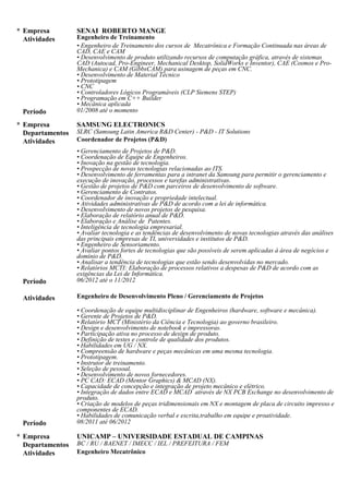Processamento de sinais, Processamento de imagens, Microcontrolador e Mecânica aplicada.
01/13 - Atual UNICAMP - Universidade Estadual de Campinas
Professor Assistente (PED)
Professor Assistente (PED) de Mecânica e Mecatrônica na Faculdade de Engenharia Mecânica da
UNICAMP/FEM.
07/13 - Atual INOVA UNICAMP Innovation Agency
Professor Assistente (PED)
Professor Assistente (PED) em Propriedade Intelectual, Inovação e Empreendedorismo.
03/13 - Atual CAPES - Coordenação de Aperfeiçoamento de Pessoal de Nível Superior
Pesquisador
Gerenciamento e liderança em Inovação, Desenvolvimento de dispositivos Mobile, Gerenciamento de Projetos
com equipes multidisciplinares, Experiência com tecnologias de Visão Computacional, VHDL, FPGA, Câmera e
Processamento de Imagens, Gerenciamento de Inovação, Fortes habilidades em Gerenciamento de Projetos e
Negociação, Experiência em trabalhos com Universidades, Startups e Centros de Pesquisa.
06/12 - 11/12 SAMSUNG ELECTRONICS
Coordenador de Projetos (P&D) / Coordenador de Inovação e Propriedade Intelectual
Gerenciamento de Projetos de P&D, Coordenação de Equipe de Engenheiros, Inovação na gestão de tecnologia,
Prospecção de novas tecnologias relacionadas ao ITS, Desenvolvimento de ferramentas para a intranet da
Samsung para permitir o gerenciamento e execução de inovação, processos e tarefas administrativas, Gestão de
projetos de P&D com parceiros de desenvolvimento de software, Gerenciamento de Contratos, Coordenador de
inovação e propriedade intelectual, Atividades administrativas de P&D de acordo com a lei de informática,
Desenvolvimento de novos projetos de pesquisa, Elaboração de relatório anual de P&D, Elaboração e Análise de
Patentes, Inteligência de tecnologia empresarial, Avaliar tecnologia e as tendências de desenvolvimento de novas
tecnologias através das análises das principais empresas de TI, universidades e institutos de P&D, Engenheiro de
Sensoriamento, Avaliar pontos fortes de tecnologias que são possíveis de serem aplicadas à área de negócios e
domínio de P&D, Analisar a tendência de tecnologias que estão sendo desenvolvidas no mercado, Relatórios
MCTI: Elaboração de processos relativos a despesas de P&D de acordo com as exigências da Lei de Informática.
08/11 - 06/12
Engenheiro de Desenvolvimento Pleno / Gerenciamento de Projetos
Coordenação de equipe multidisciplinar de Engenheiros (hardware, software e mecânica), Gerente de Projetos de
P&D, Relatório MCT (Ministério da Ciência e Tecnologia) ao governo brasileiro, Design e desenvolvimento de
notebook e impressoras, Participação ativa no processo de design de produto, Definição de testes e controle de
qualidade dos produtos, Habilidades em UG / NX, Compreensão de hardware e peças mecânicas em uma mesma
tecnologia, Prototipagem, Instrutor de treinamento, Seleção de pessoal, Desenvolvimento de novos fornecedores,
PC CAD: ECAD (Mentor Graphics) & MCAD (NX), Capacidade de concepção e integração de projeto mecânico
e elétrico,Integração de dados entre ECAD e MCAD através de NX PCB Exchange no desenvolvimento de
produto, Criação de modelos de peças tridimensionais em NX e montagem de placa de circuito impresso e
componentes de ECAD, Habilidades de comunicação verbal e escrita,trabalho em equipe e proatividade.
01/08 - 10/12 SENAI ROBERTO MANGE
Engenheiro de Treinamento/ Instrutor
Instrutor dos cursos de Mecatrônica e Formação Continuada nas áreas de CAD, CAE e CAM, desenvolvimento de
produto utilizando recursos de computação gráfica através de sistemas CAD (Autocad, Pro-Engineer, Mechanical
Desktop, SolidWorks e Inventor), CAE (Cosmos e Pro-Mechanica) e CAM (GibbsCAM) para usinagem de peças
em CNC, Desenvolvimento de Material Técnico, Prototipagem, CNC, Controladores Lógicos Programáveis (CLP
Siemens STEP), Programação em C++ Builder, Mecânica aplicada.
03/00 - 08/11 BC / RU / BAENET / IMECC / IEL / PREFEITURA / FEM - UNICAMP
Engenheiro Mecatrônico
Sistemas Embarcados, programação de Robô Mitsubishi, Robô Motoman, Controladores Lógicos Programáveis
(CLP Siemens STEP 7 e CLP HI), Microcontrolador 8051, Microcontrolador PIC, Assembler, C++ Builder, PHP,
Matlab, IHM, Clipper, Pascal, Cobol e Delphi, Montagem de circuitos Eletropneumáticos e Eletrohidráulicos,
Engenharia mecatrônica, Instalação e configuração de sistemas Linux Fedora, Programação de script, Suporte a
 