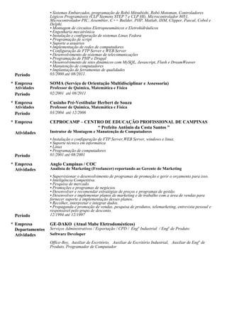 usuários, Implementação de redes de computadores, Configuração de FTP Server e WEB Server,
Desenvolvimento de sistemas de telecomunicações, Programação de PHP e Drupal, Desenvolvimento de sites
dinâmicos com MySQL, Javascript, Flash e DreamWeaver, Manutenção de computadores, Implantação de
ferramentas de qualidades, Teste de software e manutenção de equipamento.
02/01 - 08/11 SOMA (Serviço de Orientação Multidisciplinar e Assessoria)
Professor
Professor de Química, Física e Matemática.
03/04 - 12/06 Cursinho Pré-Vestibular Herbert de Souza
Professor
Professor de Química, Física e Matemática.
01/01 - 08/01 CEPROCAMP – CENTRO DE EDUCAÇÃO PROFISSIONAL DE CAMPINAS
Instrutor de Montagem e Manutenção de Computadores.
Instalação e configuração de FTP Server,WEB Server, windows e linux, Suporte técnico em informática, Linux,
Programação de computadores.
12/94 - 12/97 Anglo Campinas / COC
Analista de Marketing (Freelancer) reportando ao Gerente de Marketing
Supervisionar o desenvolvimento de programas de promoção e gerir o orçamento para isso, Inteligência
Competitiva, Pesquisa de mercado, Promoções e programas de negócios, Desenvolver e recomendar estratégias de
preços e programas de gestão, Desenvolver e implementar planos de marketing e de trabalho com a área de vendas
para fornecer suporte à implementação desses planos, Recolher, interpretar e integrar dados, Propaganda e
promoção de vendas, pesquisa de produtos, telemarketing, entrevista pessoal e responsável pelo grupo de
desconto.
05/89 - 03/95 GE-DAKO (Atual Mabe Eletrodomésticos)
Software Developer
Automação de processos industriais e administrativos, Projeto e desenvolvimento de Softwares para engenharia de
produtos, exportação, compras, controle de estoque heliográfico, controle de RIAI e controle da refugo, Suporte
Técnico em Informática as Áreas de Engª Processos, PCP, CPD, Exportação, Montagem, Engª de Qualidade e
Assistência Técnica, Encarregado do Setor Heliográfico, Operação e Manutenção em Máquinas Heliográficas,
Estocagem de Produtos e Controle de Arquivos de Desenhos Mecânicos, Desenvolvimento de Estruturas de
Produto (BOM) no Sistema MAGNUS, KITS e Check-list’s de Exportação, Phase-in/out Análise e Conferência,
Criação de Tabelas de Pedidos e Opções de Produtos para Exportação, Cadastros de Itens por Família e Modelos
para MRP, Responsável pela Auditoria de Estruturas de Produtos GE-DAKO, SINGER e WHITE-
WESTINGHOUSE, Sistema Operacional UNIX, Programação em C++ , Clipper, Pascal e Cobol.
EXPERIÊNCIA INTERNACIONAL
• Coreia do Sul - SAMSUNG ELECTRONICS – Engenheiro de P&D - Suwon - 11/2011
• Estados Unidos da América - BURGER KING CORPORATION - Cut Off, LA - 12/2008 até 03/2009
• Emirados Árabes Unidos, Alemanha, Áustria, Espanha, França, Inglaterra, Itália, Liechtenstein, Luxemburgo,
Suíça, Vaticano, Bolívia, Paraguai, Colômbia - INTERCÂMBIO CULTURAL
PREMIAÇÕES
• Primeiro colocado (medalha de ouro) no Inova SENAI 2007/FIESP categoria Informática
• Primeiro colocado geral do curso MBA Gestão em Administração Pública, Gestão Administrativa da Universidade
Federal Fluminense - UFF (Polo Angra 2013)
• Primeiro colocado geral da Universidade Federal Fluminense/CEDERJ (Polo Angra 2006)
• Primeiro colocado do curso de Telecomunicações - UNICAMP/CTC
• Primeiro colocado do curso de Especialização em Gestão de Qualidade e Produtividade - UNICAMP/CTC
• Primeiro colocado do curso Técnico em Eletroeletrônica - UNICAMP/CTC
• Primeiro colocado do curso Tecnologia em Sistemas de Computação da Universidade Federal Fluminense/CEDERJ
(Polo Angra 2006)
 