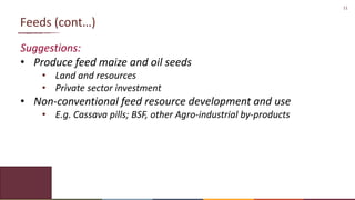 11
Feeds (cont…)
Suggestions:
• Produce feed maize and oil seeds
• Land and resources
• Private sector investment
• Non-conventional feed resource development and use
• E.g. Cassava pills; BSF, other Agro-industrial by-products
 