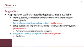 13
Genetics
Suggestions:
• Appropriate, well-characterized genetics made available
• Identify, source, and test for farmer and consumer preferences of
breeds/products
• Put in place a robust regulatory system –public sector
• Setup sustainable improvement, multiplication, and delivery system –
private sector
o Partner with multinational genetics companies
• Long term: Develop own genetics- PPP arrangement
o E.g. Sir lines
 
