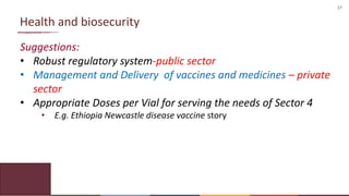 17
Health and biosecurity
Suggestions:
• Robust regulatory system-public sector
• Management and Delivery of vaccines and medicines – private
sector
• Appropriate Doses per Vial for serving the needs of Sector 4
• E.g. Ethiopia Newcastle disease vaccine story
 