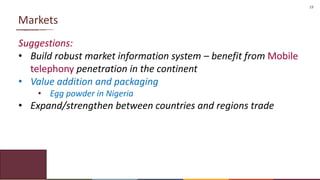 19
Markets
Suggestions:
• Build robust market information system – benefit from Mobile
telephony penetration in the continent
• Value addition and packaging
• Egg powder in Nigeria
• Expand/strengthen between countries and regions trade
 