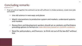 26
Concluding remarks
• If we act and act together the continent can be self-sufficient in chicken products, create more jobs
and wealth
• Use old science in new ways and places
• Match interventions to production system and markets: understand systems
and markets
• Researchers and development workers should act as catalysts and facilitators
providing options to farmers to make decisions based on scientific evidence
• Need for policymakers, and financers to think not out of the box BUT without
box
 