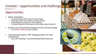 7
Context – opportunities and challenges
Opportunities
• Food revolution:
• Increased demand for food of animal origin
• Growing chicken and chicken product markets
• Expanding post-production value addition
• Increased regional trade opportunities (high-value products)
• Creative use of existing & emerging sciences and technology
• e.g. Mobile telephony, gene editing
• Food demand impacts: ‘Will ‘foraging chicken’ be more
competitive?
• Use and “develop” nonconventional feed resources
 