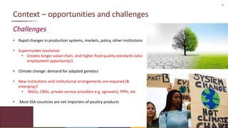 9
Context – opportunities and challenges
Challenges
• Rapid changes in production systems, markets, policy, other institutions
• Supermarket revolution
• Creates longer value chain, and higher food quality standards (also
employment opportunity!)
• Climate change: demand for adapted genetics
• New institutions and institutional arrangements are required (&
emerging!)
• NGOs, CBOs, private service providers e.g. agrovets), PPPs, etc
• Most SSA countries are net importers of poultry products
 