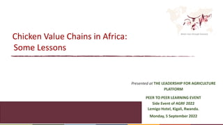 Better lives through livestock
Chicken Value Chains in Africa:
Some Lessons
Presented at THE LEADERSHIP FOR AGRICULTURE
PLATFORM
PEER TO PEER LEARNING EVENT
Side Event of AGRF 2022
Lemigo Hotel, Kigali, Rwanda.
Monday, 5 September 2022
 