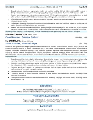 Caleb	Lamb	 caleblamb@gmail.com	|	Mobile:	925-528-9745	 Page	3	of	3	
	 	
	
• Created	 automated	 customer	 segmentation	 model	 and	 analytics	 enabling	 5%	 bad	 debt	 reduction,	 20%	 increase	 in	
delinquent	account	collection,	optimal	messaging	type/frequency,	and	reduction	in	churn	from	~15%	to	as	low	as	6%.	
• Reduced	operating	expenses	and	vendor	management	costs	25%	through	enterprise-wide	automated	systems	for	back	
office	functions	including	CRM,	COGS	reconciliation,	end-user	billing	audits,	and	real-time	credit	scoring.	
• Informed	executive	decision	making	with	company-wide	dashboard	reporting,	process	optimization	and	automation,	and	
critical	company	analytics.	
• Enabled	daily	processing	of	millions	of	customer	transactions	as	well	as	“deep	dive”	customer	analysis	by	architecting	and	
leading	development	of	sophisticated	data	warehouse.		
• Speeded	and	simplified	billing	with	automated	system	featuring	dynamic	image	library	and	parsing	data	for	50	customer	
segments,	driving	revenue	through	ability	to	market	and	upsell	products	while	reducing	customer	service/call	center	calls.	
Played	key	role	in	company’s	successful	scaling,	ability	to	attract	three	rounds	of	financing,	and	2009	sale	back	to	VC	firm.	
FIDELITY	CORPORATION,	Athens,	Greece	
Project	Engineer	|	Associate	Engineer	 	2006,	2002	–	2003	
	
EM	CAPITAL,	INC.,	Orinda,	California	
Senior	Associate	|	Financial	Analyst	 	2003	–	2006	
	
In	series	of	management	consulting	assignments	with	these	companies,	provided	financial	analysis,	business	analysis,	startup,	and	
turnaround	 advisory	 services	 to	 diverse	 corporations	 in	 U.S.	 and	 Greece.	 Gained	 extensive	 experience	 with	 restructuring	 of	
insolvent	 companies,	 bankruptcy	 emergence,	 cost	 reduction	 initiatives,	 operating	 model	 development/overhaul,	 operational	
scaling	 to	 improve	 margins,	 distribution/retail	 channel	 optimization,	 marketing	 programs,	 vendor	 partnerships,	 cash	 flow	
optimization,	and	overseas	sourcing.	Worked	across	industries	including	shipping,	airline,	publishing,	and	government	ministries.		
Highlights	include:	
• Created	successful	strategy	and	plan	to	turnaround	Greek	shipping	company	nearing	insolvency/losing	market	share,	by	
improving	distribution/retail	channels	and	marketing	ROI,	building	vendor	partnerships,	expanding	routes	and	fleet.	
• Addressed	cash	flow	and	cost	issues	causing	San	Francisco	publisher	to	file	for	bankruptcy,	identifying	Chinese	supplier	
that	reduced	costs	~60%,	increased	margins	dramatically,	and	improved	timing	and	logistics.	
• Consulted	 with	 Greece’s	 Ministry	 of	 Transportation	 to	 create	 financial	 models,	 project	 plans,	 and	 market	 analyses	 for	
implementation	of	renewable	energy	alternatives.		
• Prepared	business	plans	for	Greek	Ministries	of	Economy	and	Finance.	
• Outsourced	 divisions	 of	 various	 insolvent	 businesses	 to	 both	 domestic	 and	 international	 markets,	 resulting	 in	 cost	
reductions	of	up	to	30%.	
• Developed	 ecommerce	 websites	 and	 implemented	 online	 marketing	 campaigns	 for	 various	 clients,	 increasing	 overall	
annual	revenues	12%.	
	
	
EDUCATION	
	
CALIFORNIA	POLYTECHNIC	STATE	UNIVERSITY,	San	Luis	Obispo,	California	
Bachelor	of	Science	in	Electrical	Engineering,	Emphasis	in	Digital	Communications	–	June	2002	
	
TECHNICAL	BACKGROUND	
	
Programming:	SQL	2008/2014,	C,	C++,	C#,	JAVA,	PHP,	MDX,	Python,	MySQL	
Software:	MS	SQL	Reporting	Services,	Visual	Studio,	MS	SQL	Server,	Linux	
	
LANGUAGES	
	
English	(Native)	v	Spanish	(Conversant)	v	Greek	(Conversant)	
	
	
	
 