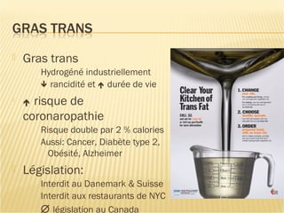 Gras trans
Hydrogéné industriellement
 rancidité et  durée de vie

 risque de
coronaropathie
Risque double par 2 % calories
Aussi: Cancer, Diabète type 2,
Obésité, Alzheimer
 Législation:
Interdit au Danemark & Suisse
Interdit aux restaurants de NYC
∅ législation au Canada
 