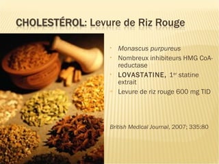  CRP – cholestérol ou
inflammation?
• Monascus purpureus
• Nombreux inhibiteurs HMG CoA-
reductase
• LOVASTATINE, 1er
statine
extrait
= Levure de riz rouge 600 mg TID
British Medical Journal, 2007; 335:80
 