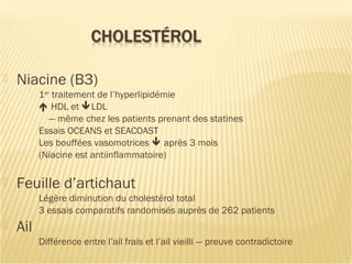  Niacine (B3)
1er
traitement de l’hyperlipidémie
 HDL et LDL
— même chez les patients prenant des statines
Essais OCEANS et SEACOAST
Les bouffées vasomotrices  après 3 mois
(Niacine est antiinflammatoire)
 Feuille d’artichaut
Légère diminution du cholestérol total
3 essais comparatifs randomisés auprès de 262 patients
 Ail
Différence entre l’ail frais et l’ail vieilli — preuve contradictoire
 
