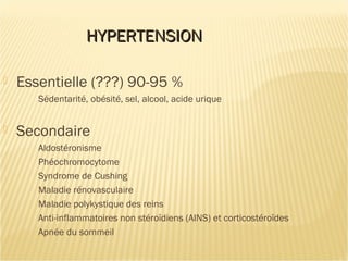 HYPERTENSIONHYPERTENSION
 Essentielle (???) 90-95 %
Sédentarité, obésité, sel, alcool, acide urique
 Secondaire
Aldostéronisme
Phéochromocytome
Syndrome de Cushing
Maladie rénovasculaire
Maladie polykystique des reins
Anti-inflammatoires non stéroïdiens (AINS) et corticostéroïdes
Apnée du sommeil
 