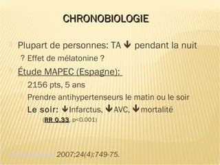 CHRONOBIOLOGIECHRONOBIOLOGIE
 Plupart de personnes: TA  pendant la nuit
? Effet de mélatonine ?
 Étude MAPEC (Espagne):
 2156 pts, 5 ans
 Prendre antihypertenseurs le matin ou le soir
 Le soir: Infarctus, AVC, mortalité
(RR 0.33RR 0.33, p<0.001)
Chronobiol Int. 2007;24(4):749-75.
 