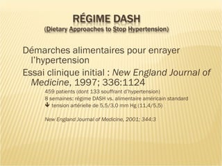 Démarches alimentaires pour enrayer
l’hypertension
Essai clinique initial : New England Journal of
Medicine, 1997; 336:1124
459 patients (dont 133 souffrant d’hypertension)
8 semaines: régime DASH vs. alimentaire américain standard
 tension artérielle de 5,5/3,0 mm Hg (11,4/5,5)
New England Journal of Medicine, 2001; 344:3
 