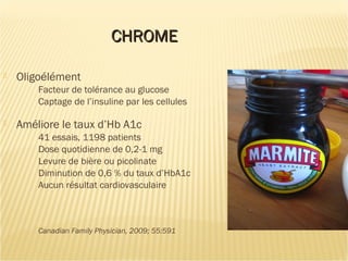 CHROMECHROME
 Oligoélément
Facteur de tolérance au glucose
Captage de l’insuline par les cellules
 Améliore le taux d’Hb A1c
41 essais, 1198 patients
Dose quotidienne de 0,2-1 mg
Levure de bière ou picolinate
Diminution de 0,6 % du taux d’HbA1c
Aucun résultat cardiovasculaire
Canadian Family Physician, 2009; 55:591
 