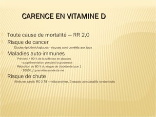 CARENCE EN VITAMINE DCARENCE EN VITAMINE D
 Toute cause de mortalité — RR 2,0
 Risque de cancer
Études épidémiologiques - risques sont corrélés aux taux
 Maladies auto-immunes
Prévient > 90 % de la sclérose en plaques
- supplémentation pendant la grossesse
Réduction de 80 % du risque de diabète de type 1
- 2000 U/j première année de vie
 Risque de chute
Aînés en santé: RC 0,78 - méta-analyse, 5 essais comparatifs randomisés
 