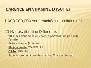  1,000,000,000 sont touchées mondialement
 25-Hydroxyvitamine D Sérique:
90 % des Canadiens en carence pendant une partie de
l’année
Peau foncée =  risque
Plage normale: 75-250 nM
Cible: 150 nM
Patients prennent pas de vitamine D le jour du test
 