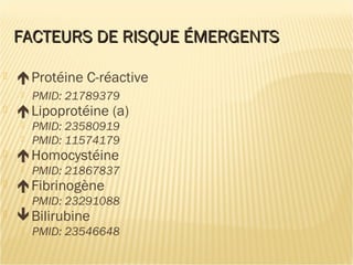 FACTEURS DE RISQUE ÉMERGENTSFACTEURS DE RISQUE ÉMERGENTS
 Protéine C-réactive
 PMID: 21789379
 Lipoprotéine (a)
 PMID: 23580919
 PMID: 11574179
 Homocystéine
 PMID: 21867837
 Fibrinogène
 PMID: 23291088
 Bilirubine
 PMID: 23546648
 