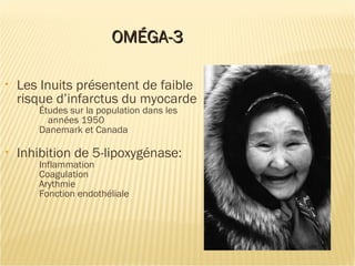 OMÉGA-3OMÉGA-3
• Les Inuits présentent de faible
risque d’infarctus du myocarde
Études sur la population dans les
années 1950
Danemark et Canada
• Inhibition de 5-lipoxygénase:
Inflammation
Coagulation
Arythmie
Fonction endothéliale
 