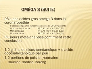  Rôle des acides gras oméga 3 dans la
coronaropathie
8 essais comparatifs randomisés auprès de 20 997 patients
Mort cardiaque subite RR 0,43 (95 % IC 0,20-0,91)
Mort cardiaque RR 0,71 (95 % IC 0,50-1,00)
Mortalité totale RR 0,77 (95 % IC 0,58-1,01)
 Plusieurs méta-analyses confirment cette
conclusion
 1-2 g d’acide eicosapentanoïque + d’acide
docosahexanoïque par jour
 1-2 portions de poisson/semaine
 saumon, sardine, hareng
 