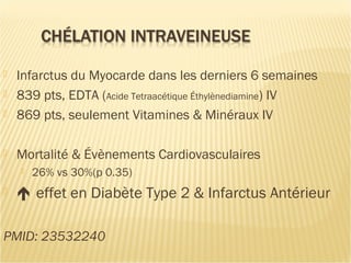  Infarctus du Myocarde dans les derniers 6 semaines
 839 pts, EDTA (Acide Tetraacétique Éthylènediamine) IV
 869 pts, seulement Vitamines & Minéraux IV
 Mortalité & Évènements Cardiovasculaires
 26% vs 30%(p 0.35)
  effet en Diabète Type 2 & Infarctus Antérieur
PMID: 23532240
 