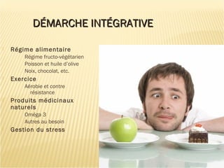 DÉMARCHE INTÉGRATIVEDÉMARCHE INTÉGRATIVE
 Régime alimentaire
Régime fructo-végétarien
Poisson et huile d’olive
Noix, chocolat, etc.
 Exercice
Aérobie et contre
résistance
 Produits médicinaux
naturels
Oméga 3
Autres au besoin
 Gestion du stress
 