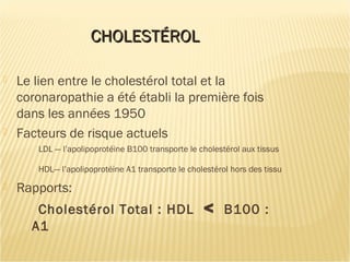 CHOLESTÉROLCHOLESTÉROL
 Le lien entre le cholestérol total et la
coronaropathie a été établi la première fois
dans les années 1950
 Facteurs de risque actuels
LDL — l’apolipoprotéine B100 transporte le cholestérol aux tissus
HDL— l’apolipoprotéine A1 transporte le cholestérol hors des tissu
 Rapports:
Cholestérol Total : HDL < B100 :
A1
 