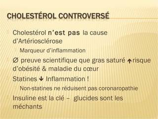  Cholestérol n’est pas la cause
d’Artériosclérose
 Marqueur d’inflammation
 ∅ preuve scientifique que gras saturé risque
d’obésité & maladie du cœur
 Statines  Inflammation !
 Non-statines ne réduisent pas coronaropathie
 Insuline est la clé – glucides sont les
méchants
 