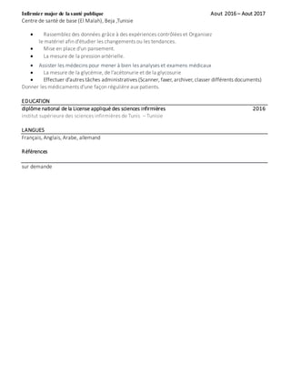 Infirmier major de la santé publique Aout 2016 – Aout 2017
Centre de santé de base (El Malah), Beja ,Tunisie
 Rassemblez des données grâce à des expériences contrôlées et Organisez
le matériel afin d'étudier les changements ou les tendances.
 Mise en place d'un pansement.
 La mesure de la pression artérielle.
 Assister les médecins pour mener à bien les analyses et examens médicaux
 La mesure de la glycémie, de l'acétonurie et de la glycosurie
 Effectuer d'autres tâches administratives (Scanner, faxer, archiver, classer différents documents)
Donner les médicaments d'une façon régulière aux patients.
EDUCATION
diplôme national de la License appliqué des sciences infirmières 2016
institut supérieure des sciences infirmières de Tunis – Tunisie
LANGUES
Français, Anglais, Arabe, allemand
Références
sur demande
 