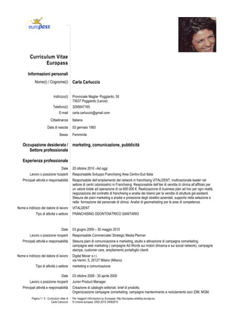 Curriculum Vitae
Europass
Informazioni personali
Nome(i) / Cognome(i)

Carla Carluccio

Indirizzo(i)

Provinciale Maglie- Poggiardo, 50
73037 Poggiardo (Lecce)

Telefono(i)

3295647165

E-mail
Cittadinanza
Data di nascita
Sesso

carla.carluccio@gmail.com
Italiana
03 gennaio 1983
Femminile

Occupazione desiderata / marketing, comunicazione, pubblicità
Settore professionale
Esperienza professionale
Date
Lavoro o posizione ricoperti
Principali attività e responsabilità

Nome e indirizzo del datore di lavoro
Tipo di attività o settore

Date
Lavoro o posizione ricoperti
Principali attività e responsabilità

Nome e indirizzo del datore di lavoro
Tipo di attività o settore
Date
Lavoro o posizione ricoperti
Principali attività e responsabilità
Pagina 1 / 3 - Curriculum vitae di
Carla Carluccio

20 ottobre 2010 –Ad oggi
Responsabile Sviluppo Franchising Area Centro-Sud Italia
Responsabile dell’ampliamento del network in franchising VITALDENT, multinazionale leader nel
settore di centri odontoiatrici in Franchising. Responsabile dell’iter di vendita di clinica all’affiliato per
un valore totale ad operazione di ca 600.000 €. Realizzazione di business plan ad hoc per ogni realtà,
negoziazione del contratto di franchising e analisi dei bilanci per la vendita di strutture già esistenti.
Stesura dei piani marketing e analisi e proiezione degli obiettivi aziendali, supporto nella selezione e
nella formazione del personale di clinica. Analisi di geomarketing per le aree di competenza.
VITALDENT
FRANCHISING ODONTOIATRICO SANITARIO

03 giugno 2009 – 30 maggio 2010
Responsabile Commerciale/ Strategic Media Plenner
Stesura piani di comunicazione e marketing, studio e attivazione di campagna comarketing,
campagne web marketing ( campagne Ad Words sui motori diricerca e sui social network), campagne
stampa, customer care, ampliamento portafoglio clienti.
Digital Mover s.r.l.
via Venini, 5, 20127 Milano (Milano)
marketing e comunicazione
03 ottobre 2008 - 30 aprile 2009
Junior Product Manager
Creazione di cataloghi editoriali, brief di prodotto.
Organizzazione campagne comarketing, campagne mantenimento e reclutamento soci (DM, MGM,
Per maggiori informazioni su Europass: http://europass.cedefop.europa.eu
© Unione europea, 2002-2010 24082010

 
