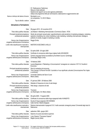 CF, Riattivazione Telefonica).
Stesura di testi editoriali.
Gestione dei rapporti con le varie agenzie pubblicitarie.
Utilizzo del programma SAS per archiviazione, elaborazione e aggiornamento dati
Nome e indirizzo del datore di lavoro
Tipo di attività o settore

Mondadori s.p.a.
via Lampedusa, 13, 20141 Milano
Editoria

Istruzione e formazione
Date
Titolo della qualifica rilasciata
Principali tematiche/competenza
professionali possedute
Nome e tipo d'organizzazione
erogatrice dell'istruzione e formazione
Livello nella classificazione nazionale o
internazionale
Date
Titolo della qualifica rilasciata
Nome e tipo d'organizzazione
erogatrice dell'istruzione e formazione
Date
Titolo della qualifica rilasciata
Principali tematiche/competenza
professionali possedute

08 giugno 2010 - 20 novembre 2010
Job Master in Marketing Internazionale e Commercio Estero - IFOA
Studio dei principali marcati esteri, approfondimento sulle tematiche di marketing strategico, marketing
operativo (marketing mix) ,direct marketing e web marketing, marketing internazionale, strategie e
politiche di vendita, budget di marketing e vendita.
Reggio Emilia
MASTER DI SECONDO LIVELLO

02 aprile 2008 - 26 luglio 2008
Certificato di conoscenza della lingua inglese livello ADVANCED
Central Language School accredited by the British Council, Cambridge
Cambridge (Regno Unito)
19 febbraio 2008
Laurea Magistrale in "Marketing e Comunicazione" conseguita con votazione 107/110, Facoltà di
Economia
Studi di marketing ed economia.
Tesi di laurea "La Nuova Fiat 500: il prodotto e il suo significato culturale (Comunicazione Fiat- Apple
a confronto)"

Nome e tipo d'organizzazione
erogatrice dell'istruzione e formazione

Università Cattolica del Sacro Cuore
Milano (Italia)

Date

07 gennaio 2008 - 29 febbraio 2008

Titolo della qualifica rilasciata
Principali tematiche/competenza
professionali possedute
Nome e tipo d'organizzazione
erogatrice dell'istruzione e formazione
Date
Titolo della qualifica rilasciata
Nome e tipo d'organizzazione
erogatrice dell'istruzione e formazione
Livello nella classificazione nazionale o
internazionale
Date
Titolo della qualifica rilasciata
Nome e tipo d'organizzazione
erogatrice dell'istruzione e formazione

Pagina 2 / 3 - Curriculum vitae di
Carla Carluccio

Attestato di frequenza al corso di web design
Web design, creazione siti web
Ticonzero
via Washington, 50, Milano (Italia)
08 aprile 2005 - 15 agosto 2005
Certificato di conoscenza della lingua spagnola livello AVANZATO
Scuola di lingua spagnola CEE IDIOMAS
Calle Carmen, Madrid (Spagna)
Diploma internazionale di spagnolo D.I.E. livello avanzato conseguito presso l'Università degli studi di
Salamanca
settembre 1996 - giugno 2001
Diploma di scuola secondaria superiore
Liceo Classico "Francesca Capece"
Maglie (Lecce) (Italia)

Per maggiori informazioni su Europass: http://europass.cedefop.europa.eu
© Unione europea, 2002-2010 24082010

 