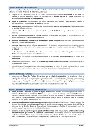 CV Carlos Encinas Mar.2016 Pg. 3 de 5
Dirección de Calidad y Medio Ambiente
Responsable de Desarrollar, Implantar y Coordinar todas las actividades relativas al Sistema de Gestión de la Calidad y
al Sistema de Gestión Ambiental de Bilbomática, a través de:
 Asegurar que el Sistema de Gestión de l la Calidad cumple los requisitos de la Norma UNE-EN ISO 9001, y el
Sistema de Gestión Ambiental cumple los requisitos de la Norma UNE-EN ISO 14001 asegurando las
certificaciones de las Oficinas de Bilbao y Madrid.
 Formar al Personal en el cumplimiento del Sistema de Gestión de la Calidad y Medioambiente y vigilar su
aplicación efectiva a través del Plan de Auditorías internas.
 Asegurarse de que se establecen, implementan y mantienen los procesos necesarios para el sistema de gestión
de la calidad y Medio Ambiente
 Administración y Mantenimiento del Manual de Calidad y Medio Ambiente y sus procedimientos e instrucciones
asociados.
 Impulsar y fomentar el Comité de Calidad, liderando las propuestas de mejora, y responsabilizándose del
estudio, implantación y seguimiento de las mismas.
 Identificar problemas de Calidad e iniciar, recomendar y proveer soluciones para asegurar la conformidad con el
Manual de Calidad y Medioambiente.
 Análisis y seguimiento de los Informes de Auditoría, y de los datos relacionados con las No Conformidades,
asegurándose la monitorización de las acciones correctoras y preventivas así como de las Revisiones del Sistema
de Calidad.
 Realizar Informes para la alta Dirección sobre el desempeño y eficacia del sistema de gestión de la calidad y
Medioambiente y de cualquier necesidad de mejora.
 Asegurarse de que se promueva la toma de conciencia de los requisitos del cliente en todos los niveles de la
organización.
 El desarrollo, mantenimiento y mejora de las aplicaciones corporativas necesarias para la gestión integral de las
actividades de la Empresa.
 Dominio de las herramientas técnicas-administrativas de apoyo al sistema de calidad y Medioambiente para la
elaboración de informes, diseño de procesos, estadísticas, etc... (excel, visio, acrobat, etc...).
Dirección de Recursos Humanos
 Responsable de Alinear las Políticas de Personal con la estrategia corporativa y su despliegue a toda la
organización, gestionando la selección, contratación, formación, evaluación y desarrollo de carrera profesional,
teniendo como objetivo la gestión eficaz de las personas para que se les permita desplegar todo su potencial,
estableciendo y poniendo en marcha las medidas necesarias para ello, como Planes de Formación Anuales,
Encuestas de Satisfacción, Evaluaciones del Desempeño, Canales de Comunicación, etc.
Área de Comunicación, Liderazgo, y Mejora Continua
 Liderar, fomentar y participar en grupos de mejora internos en las distintas áreas de la organización: Planes de
Formación, Elaboración de metodología Métrica v. 2.1 y v.3., Dossier de empresa, Propuestas de Sistemas de
Evaluación y Retribución por Objetivos, participación en el grupo que colabora en la formación/consultoría del
Plan Comercial y de Marketing de la Empresa, creación de Foros de trabajo en diferentes áreas de la empresa
(tecnológicas, funcionales, metodológicas, etc...)
 Fomentar y participar en grupos de mejora externos para su estudio y posterior implantación en la Empresa. Por
ejemplo, Herramientas informáticas para el Cuadro de Mando Integral y Gestión por Procesos, Modelo EFQM de
Excelencia en la Gestión, Diseño y Desarrollo de herramientas para facilitar la comunicación entre los
participantes activos del Sistema de Gestión de Bilbomática.
 Participar en la mejora de la imagen corporativa de Bilbomática, tanto a nivel interno estableciendo canales y
realizando mejoras que faciliten la Gestión del Conocimiento a nivel interno a través de Boletines Internos,
Buzón de sugerencias, Foros, Repositorios Web de información, Intranet, Políticas de puertas abiertas, Tablones,
como a nivel externo a través de la página Web corporativa, participación en Ciclos, Conferencias, etc...
 