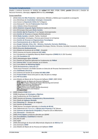 CV Carlos Encinas Mar.2016 Pg. 4 de 5
Formación Complementaria
Amplia y continua formación en ámbitos de calidad (ISO 9001, EFQM, CMMI), gestión (Dirección y Gestión de
Recursos Humanos, Liderazgo), negocio (Métrica V3) y tecnología.
Cursos específicos
 [2016] Cómo Ser Más Productivo - Aplicaciones, Métodos y Hábitos que te ayudarán a conseguirlo
 [2016] Workshops de Creatividad, Estrategia e Innovación
 [2016] Conoce La Reputación Online De Tu Negocio
 [2016] Kaixoworld - Foro de Profesionales Front-End
 [2016] Arduino ¡Estoy Entusiasmado!
 [2015] Medición Integrada Digital Mediante Cuadros de Mando
 [2015] 50 Consejos Clave para Redes Sociales
 [2015] Gestión Ágil de Proyectos IT con Equipos Autoorganizados
 [2015] Gestión de Personas en Equipos Multidisciplinares
 [2014] Redes Sociales: LinkedIn, Twitter, Facebook
 [2014] Creatividad. Estrategias y Técnicas para Innovar en la Empresa
 [2014] Gestión de Personas en Organizaciones Tecnológicas
 [2014] Posicionamiento de tu Web SEO y SMO
 [2014] Google Calendar, Drive, Site – Netvives, Hootsuite, Evernote, Mailchimp, …
 [2014] Nuevo Modelo De Gestión Avanzada (Estrategia, Clientes, Personas, Sociedad, Innovación, Resultados)
 [2013] Dirección Medioambiental
 [2013] Modelo de Excelencia de la EFQM – (Euskalit)
 [2012] Sistemas de Gestión Ambiental ISO 14001
 [2012] Introduction to Capability Maturity Model Integration (CMMI) V1.3 (ESI-Tecnalia)
 [2012] ITIL Foundation V3
 [2011] Metodologías Ágiles (SCRUM)
 [2011] Gestión de Proyectos aplicando los Fundamentos de PMBok
 [2011] Internet 2011 –Lo que conocías, ya es historia.
 [2011] Curso Básico de Marketing Digital
 [2010] Reclutamiento y Selección 2.0
“Como Sacar Provecho a las Redes Sociales en Selección de Personal: Reclutamiento 2.0”
 [2010] Habilidades Directivas
 [2010] Sistemas de Gestión de la Calidad ISO 9001:2008
 [2010] Productividad: Horas Extra para tu vida, No para tu trabajo
 [2010] PDF Accesibles
 [2010] Modelo de Mejora de los Procesos de Software CMMI (2007-2010)
- MSPI (Gestión de Mejora de Procesos Software)
- PP & PMC (Project Planning & Project Monitoring and Control)
- REQM (Requirements Management)
- CM (Configuration Management)
- PPQA (Process and Product Quality Assurance)
- MA- (Measurement and Analysis)
- ESTIMACIONES
 [2009] Modelo EFQM 2010
 [2008] Despliegue de Estrategias y Objetivos
 [2008] Fundamentos de ITIL & Apollo XIII
 [2007] Gestión de Personas, Competencias y Reconocimiento
 [2007] Diseño de Software Rentable
 [2007] Photoshop CS – Retoque de Imágenes
 [2007] Gestión de Reuniones
 [2006] Nuevas Tecnologías Aplicadas a la Gestión de RR.HH.
 [2006] Elaboración de Propuestas y Ofertas para Proyectos IT & Telecom
 [2006] Sistemas de Información Geográfica y Proyectos GIS en Bilbomatica
 [2006] Sharepoint – Introducción
 [2005] Firma Digital y productos ofrecidos por IZENPE
 [2005] Accesibilidad y Usabilidad en Internet
 [2005].Net VS J2EE
 [2005] Inglés
 [2004] Metodología de desarrollo Bilbométodo Adaptación de Métrica V.3
 [2004] Seminario CMMI
 [2004] Modelo de Mejora de los Procesos de Software CMMI
 