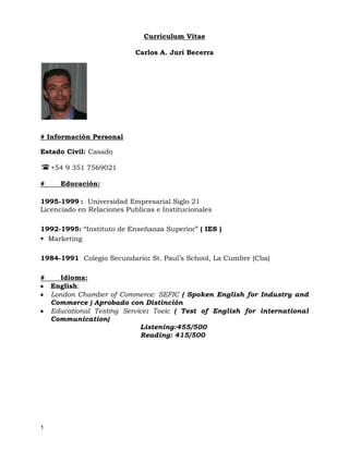 Curriculum Vitae<br />Carlos A. Juri Becerra<br /># Información Personal <br />Estado Civil: Casado<br />+54 9 351 7569021<br /># Educación: <br />:  Universidad Empresarial Siglo 21<br />Licenciado en Relaciones Publicas e Institucionales<br />                        <br />1992-1995: “Instituto de Enseñanza Superior” ( IES )<br />Marketing <br />1984-1991  Colegio Secundario: St. Paul’s School, La Cumbre (Cba)            <br />#Idioma:<br />English: <br />London Chamber of Commerce: SEFIC ( Spoken English for Industry and Commerce ) Aprobado con Distinción<br />Educational Testing Service: Toeic ( Test of English for international Communication)<br />                    Listening:455/500<br />                    Reading: 415/500<br />#Experiencia:<br />Octubre 2007- Diciembre 2010<br />ACS a Xerox Company  www.acs-multivoice.com<br />Operations Assistant Manager<br />Responsable de una dotación de 1800 recursos de atención al cliente vinculados a la cuenta de Claro. <br />Dentro de las responsabilidades y logros de mi gestión se pueden destacar lo siguiente: <br />Control de KPIs ( Indicadores Claves de Gestión), Seguimiento y cumplimiento del Forecast, Relación con el cliente, control de los índices de rotación ( se alcanzo un 3% mensual) Ausentismo ( 5.5% mensual, Workforce Management, Formación de recursos, Generador de buen clima. <br />Se incremento la dotación de existentes procesos como Loyalty (retención) y Corporativos. Se gano también el servicio de atención a Clientes con tecnología 3G.<br />Agosto 2007 – Noviembre 2007<br />Grupomultivoice Colombia, Bogota<br />Call Center Manager ( Bogota Colombia)<br />Fui participe y responsable del proceso de Start up de un nuevo cliente <br />( Movistar) en Bogotá, 200 puestos de customer care y ventas. Desarrollo de procedimientos, Políticas, relación con los proveedores, relación con el cliente, selección de recursos locales. Se cumplió con los tiempos estimados de implementación.<br />Abril 2006 – Julio 2006<br />Siemems-Multivoice Chile, Santiago<br />HR Manager<br />Se me solicito cubrir la vacante de GTE de RH en el site del Grupomultivoice en Santiago de Chile por el periodo de 4 meses. Desarrolle e implemente todos los procesos de comunicación Interna y externa como así también se gestiono con consultoras locales de selección y búsqueda. Relación con los sindicatos, liquidación de sueldos, programas de beneficios y motivación.<br />Diciembre 2005<br />Grupomultivoice Córdoba<br />Consultor Externo  <br />-Diagnostico situacional<br />-Creación del área de Comunicación interna y Desarrollo<br />-Desarrollo de una estrategia de comunicación Interna que soportara la demanda cotidiana del negocio y sus recursos (se implemento en Marzo)<br /> <br />Noviembre 2004- Diciembre 2005<br />Apex a Sikes Company.  www.apex.sykes.com<br />  <br />Business Development Manager<br />Venta de los servicios BPO de Apex a Clientes Norteamericanos. Se generaron contactos con empresas Fortune 500. <br />Logros: Participación en licitaciones de empresas como Sun Microsistems, Pacific Gas and Electricity, Morgan Bank, Apple.<br />Octubre 2002 – Octubre 2004<br />Call Center Operation Manager <br />Era responsable de una cuenta Norteamericana de Telefonía Prepaga <br />(Tracfone) Se incremento la dotación de 50 ftes a 200 ftes, se nos otorgo un premio por la calidad de los servicios.<br />Control de métricas e indicadores operativos, Cumplimiento de objetivos, control del presupuesto.<br />Mayo 2000 – Diciembre 2000<br />Gobierno Nacional Argentino<br />Director de RRHH – Alemania, Hannover<br />Fui parte de la comitiva Oficial que viajo, representando a la Argentina en la exposición mundial de Hannover.<br />Tenía a mi cargo un equipo de 50 personas que se desempeñaban en distintas tareas dentro de Pabellón Argentino.<br />Fui también el responsable de la logística de distintos eventos culturales y protocolares.<br />Logros: El pabellón Argentino fue uno de los Highlights de la exposición según revista alemana de un total de 180 países que estaban representados.<br />Universidad Empresarial Siglo 21 ( Córdoba, Argentina) www.uesiglo21.com.ar<br />Period: 1995-2000<br />Coordinador de Relaciones Educativas<br />Promocione la Universidad por el interior del país, tenía a mi cargo las oficinas de atención al cliente, se desarrollaron distintos eventos con el objetivo de brindar un servicio a la comunidad y posicionar a la Universidad en el mercado de Córdoba.<br />