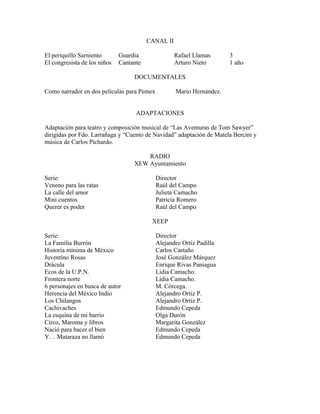 CANAL II
El periquillo Sarniento Guardia Rafael Llamas 3
El congresista de los niños Cantante Arturo Nieto 1 año
DOCUMENTALES
Como narrador en dos películas para Pemex Mario Hernández.
ADAPTACIONES
Adaptación para teatro y composición musical de “Las Aventuras de Tom Sawyer”
dirigidas por Fdo. Larrañaga y “Cuento de Navidad” adaptación de Matela Bercini y
música de Carlos Pichardo.
RADIO
XEW Ayuntamiento
Serie: Director
Veneno para las ratas Raúl del Campo
La calle del amor Julieta Camacho
Mini cuentos Patricia Romero
Querer es poder Raúl del Campo
XEEP
Serie: Director
La Familia Burrón Alejandro Ortiz Padilla
Historia mínima de México Carlos Castaño
Juventíno Rosas José González Márquez
Drácula Enrique Rivas Paniagua
Ecos de la U.P.N. Lidia Camacho.
Frontera norte Lidia Camacho.
6 personajes en busca de autor M. Córcega.
Herencia del México Indio Alejandro Ortiz P.
Los Chilangos Alejandro Ortiz P.
Cachivaches Edmundo Cepeda
La esquina de mi barrio Olga Durón
Circo, Maroma y libros Margarita González
Nació para hacer el bien Edmundo Cepeda
Y… Mataraza no llamó Edmundo Cepeda
 