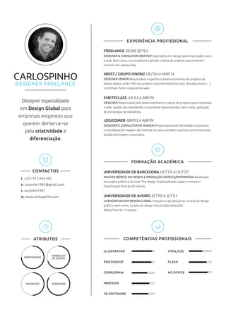 ILLUSTRATOR
PHOTOSHOP
CORELDRAW
INDESIGN
3D SOFTWARE
HTML/CSS
FLASH
MS OFFICE
Designer especializado
em Design Global para
empresas exigentes que
querem demarcar-se
pela criatividade e
diferenciação.
CONTACTOS
t. +351 915 944 492
e. carpinho1981@gmail.com
s. carpinho1981
w. www.carlospinho.com
CRIATIVIDADE
INOVAÇÃO
TRABALHO
DE EQUIPA
SERIEDADE
EXPERIÊNCIA PROFISSIONAL
FREELANCE DESDE SET’03
DESIGNER & CONSULTOR CRIATIVO Especialista em design para impressão e para
a web, bem como, na consultoria e gestão criativa de projetos que envolvem
recursos em outsourcing.
4BEST / GRUPO ONEBIZ DEZ’04 A MAR’14
DESIGNER SÉNIOR Responsável na gestão e desenvolvimento de projetos de
design global, onde 70% dos projetos (antarte mobiliário, psd, discoteca twin’s, ...)
continham forte componente web.
EMETECLASS JUL’03 A ABR’04
DESIGNER Responsável pelo desenvolvimento criativo de projetos para impressão
e web. Gestão das identidades corporativas desenvolvidas, bem como, aplicação
de estratégias de marketing.
LOGICOMER ABR’03 A ABR’04
DESIGNER E CONSULTOR DE IMAGEM Responsável pela identidade corporativa
e estratégias de imagem da empresa nos seus variados suportes comunicacionais.
Gestão da imagem corporativa.
UNIVERSIDADE DE BARCELONA OUT’05 A OUT’07
MASTER IBÉRICO EM DESIGN E PRODUÇÃO GRÁFICA/INTERMÉDIA Realização
de projeto prático e de tese “Um design (in)disciplinado: papel vs monitor”.
Classiﬁcação ﬁnal de 20 valores.
UNIVERSIDADE DE AVEIRO SET’99 A SET’03
LICENCIATURA EM DESIGN GLOBAL Frequência de disciplinas na área do design
gráﬁco, bem como, na área do design industrial/produto/3D.
Média ﬁnal de 15 valores.
FORMAÇÃO ACADÉMICA
ATRIBUTOS COMPETÊNCIAS PROFISSIONAIS
 