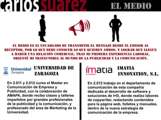 El MEDIO



    El medio es el encargado de transmitir el mensaje desde el emisor al
receptor, por lo que debe conocer lo que quieren ambos, y lograr que llegue
   a haber una relación comercial. Tras mi primera experiencia laboral,
    orienté mi trayectoria al mundo de la publicidad y la comunicación.


                Universidad de                             Imatia
                Zaragoza                                   Innovation, S.L.
 En 2.011 y 2.012 curso el Master en       En 2.012 trabajo en el departamento de
 Comunicación de Empresa y                 comunicación de esta compañía
 Publicidad, con la colaboración de        dedicada al desarrollo de software y
 AMAPA, donde recibo clases y talleres     soluciones de I+D, donde realizo labores
 impartidos por grandes profesionales      de copywriter, redactando contenidos
 de la publicidad y la comunicación, y     para la página web, folletos y manuales,
 profesorado del área de Marketing de la   dentro de la nueva estrategia de
 Universidad.                              comunicación de la empresa.
 