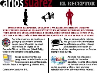 El RECEPTOR



    Todos somos receptores, queramos o no, recibimos miles de impactos
publicitarios todos los días que influyen en nuestras decisiones de compra.
 Todo aquel que quiera dedicarse a vender, debe conocer bien el mundo en el
que vive y estar al día en los diferentes campos en los que se mueve la gente.
        Por mis orígenes, soy nativo en                Soy un amante de la música,
        gallego y castellano; además                   me gusta asistir a conciertos
        poseo la certificación de nivel                de diferentes estilos, y tengo
        intermedio en inglés de la                     una pequeña colección de
Escuela Oficial de Idiomas (Nivel B-1) y   discos de vinilo, que hago sonar en fiestas
                                           siempre que puedo.

                                                           Además me encanta el
                                                           mundo de las redes
                                                           sociales, y como aficionado,
                                                           he llevado desde hace años
                                           varias páginas y blogs, casi siempre
Carnet de Conducir B-1.                    relacionados con el mundo de la música.
 