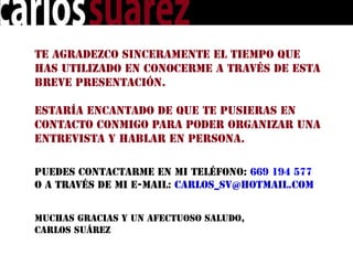 Te agradezco sinceramente el tiempo que
has utilizado en conocerme a través de esta
breve presentación.

Estaría encantado de que te pusieras en
contacto conmigo para poder organizar una
entrevista y hablar en persona.


Puedes contactarme en mi teléfono: 669 194 577
o a través de mi e-mail: carlos_sv@hotmail.com


Muchas gracias y un afectuoso saludo,
Carlos Suárez
 