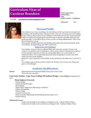 Curriculum Vitae of
 Carolene Brandsen                                                                 Tokai, Cape Town,
                                                                                   South Africa,
                                                                                   7945
                                                                                   Contact number: +27765896440
 E-mail:       carolene.brandsen@gmail.com
                                                                                   Nationality:         RSA




                                            Personal Profile
                    I am a fashion nut, I love everything to do with fashion, all the way from the conception of
                    the design to the finished product. My passion lies in the area of evening wear and wedding
                    dresses, and my ultimate goal is to be a designer in this field and start my own private label.
                    I believe in hard work and getting the job done both as quickly as possible and to the best
                    quality possible. I work effectively in a team, as well as working independently, I like to just
                    put my head down and go.
                    I have gained valuable experience with dealing with people and communicating the needs
                    of a business, through dealing with CMT’s and Clients.
                                         Interests in Fashion
                    I love fashion. As prove I have a cupboard filled with more than 30 pairs of shoes in all
                    varieties (I would have more if I had space). I have a keen interest in buying and would love
                    to learn and gain experience in this area, and possibly follow it as a career path. As
                    mentioned above, I am exceptionally passionate about designing in occasion wear (both
                    ready wear and custom designs).
                    My goal is to gain experience in the fashion world, and become the fashionista I was born to
                    be.
                    I am willing to put in the hours that it takes to be the best. I love to learn new things and
                    grave to be challenged.
                    .

                                     Academic Qualifications
School:             Matriculated from Zwaanswyk High School, Cape Town (2008)
                    With university exemption
University Studies: Cape Town College Of Fashion Design - 3 Year Diploma (complete Nov
2011)
          Main Subjects Covered:
          · Fashion design
          · Fashion Buying Principles
          · Brand Design
          · Digital Photo Application (Photoshop; CorelDraw)
          · Fashion Photography
          · Pattern Design
          · Garment Construction
          · Business Studies (Marketing, Merchandising, Business plans, etc.)
          · Fashion History

Additional Courses:
              · London City & Guilds: Level 3 Diploma in Design & Craft – Fashion (Fashion Wear)
              · London City & Guilds: Level 3 Certificate in Design & Craft – Fashion (Fashion Wear)
 