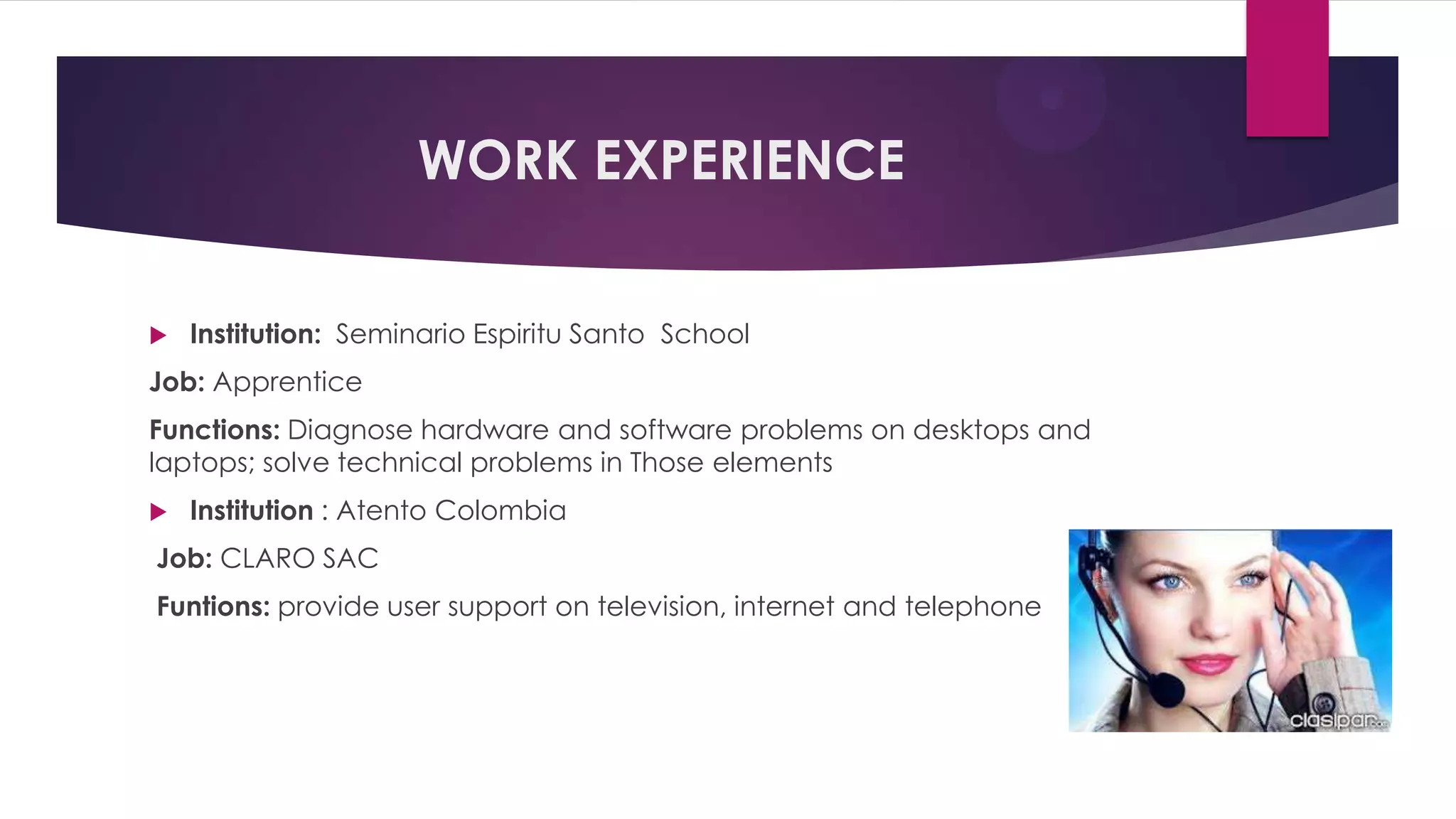 WORK EXPERIENCE
Institution: Seminario Espiritu Santo School
Job: Apprentice
Functions: Diagnose hardware and software problems on desktops and
laptops; solve technical problems in Those elements
Institution : Atento Colombia
Job: CLARO SAC
Funtions: provide user support on television, internet and telephone